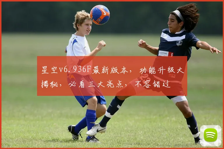 星空v6.936F最新版本，功能升级大揭秘，必看三大亮点，不容错过