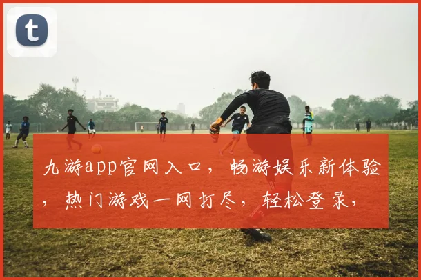 九游app官网入口，畅游娱乐新体验，热门游戏一网打尽，轻松登录，开启欢乐之旅