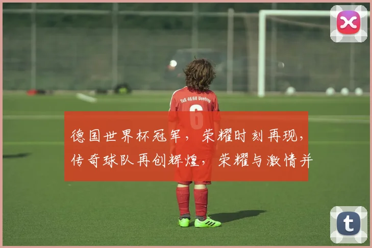 德国世界杯冠军，荣耀时刻再现，传奇球队再创辉煌，荣耀与激情并存