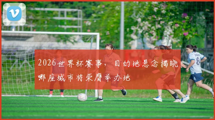 2026世界杯赛事，目的地悬念揭晓哪座城市将荣膺举办地